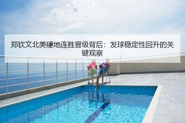 郑钦文北美硬地连胜晋级背后：发球稳定性回升的关键观察
