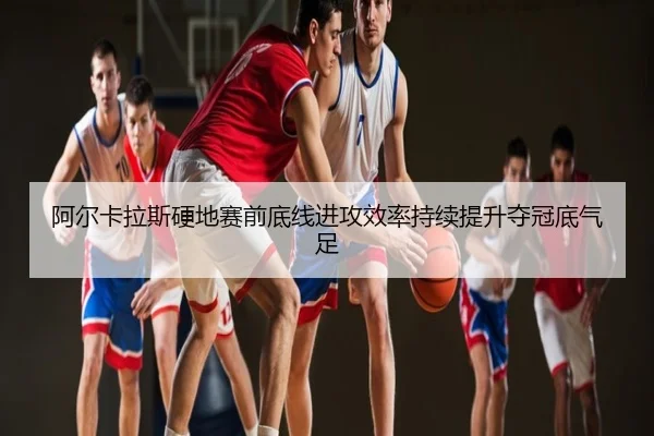 阿尔卡拉斯硬地赛前底线进攻效率持续提升夺冠底气足