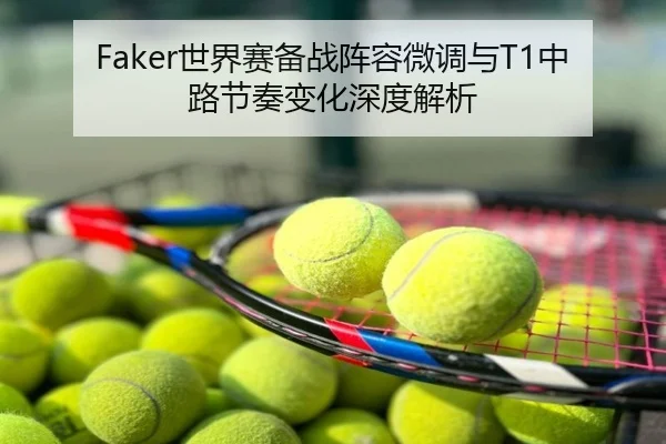 Faker世界赛备战阵容微调与T1中路节奏变化深度解析