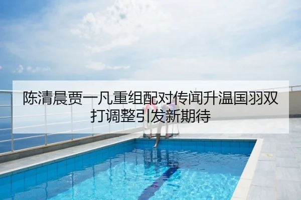 陈清晨贾一凡重组配对传闻升温国羽双打调整引发新期待