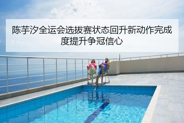 陈芋汐全运会选拔赛状态回升新动作完成度提升争冠信心