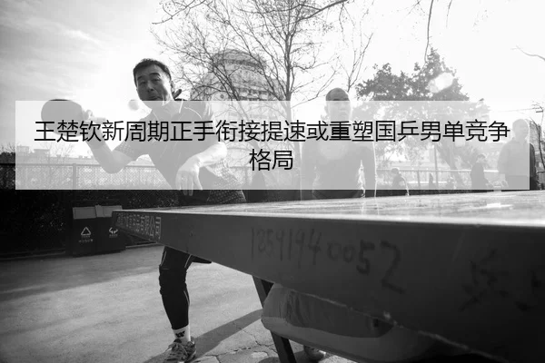 王楚钦新周期正手衔接提速或重塑国乒男单竞争格局
