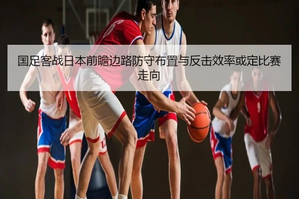 国足客战日本前瞻边路防守布置与反击效率或定比赛走向