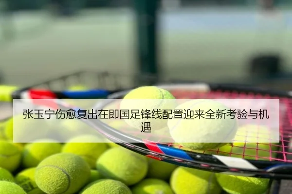 张玉宁伤愈复出在即国足锋线配置迎来全新考验与机遇
