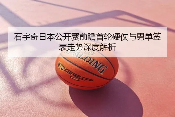 石宇奇日本公开赛前瞻首轮硬仗与男单签表走势深度解析