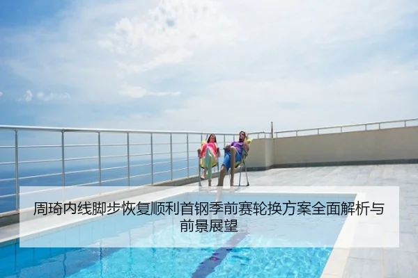 周琦内线脚步恢复顺利首钢季前赛轮换方案全面解析与前景展望