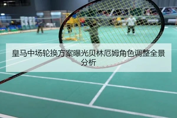 皇马中场轮换方案曝光贝林厄姆角色调整全景分析